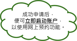 成功申请后,便可立即启动账户,以使用网上预约功能。 成功申请后,便可立即启动账户,以使用网上预约功能。